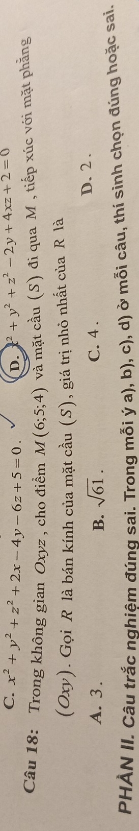 C. x^2+y^2+z^2+2x-4y-6z+5=0. ^2+y^2+z^2-2y+4xz+2=0
D.
Câu 18: Trong không gian Oxyz , cho điểm M(6;5;4) và mặt cầu (S) đi qua M , tiếp xúc với mặt phẳng
(Oxy). Gọi R là bán kính của mặt cầu (S), giá trị nhỏ nhất của R là
A. 3. B. sqrt(61). C. 4.
D. 2.
PHÀN II. Câu trắc nghiệm đúng sai. Trong mỗi ý a), b), c), d) ở mỗi câu, thí sinh chọn đúng hoặc sai.