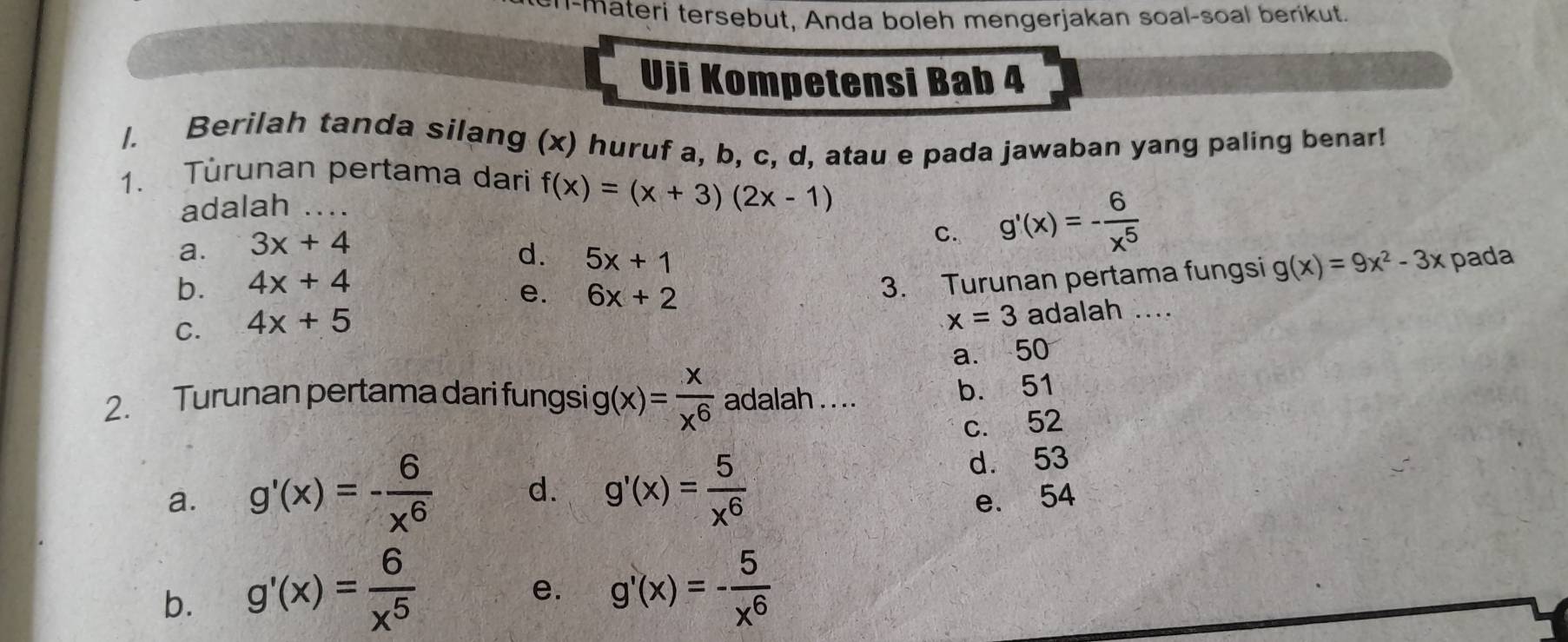 u-materi tersebut, Anda boleh mengerjakan soal-soal berikut.
Uji Kompetensi Bab 4
/. Berilah tanda silang (x) huruf a, b, c, d, atau e pada jawaban yang paling benar!
1. Turunan pertama dari f(x)=(x+3)(2x-1)
adalah
a. 3x+4
C. g'(x)=- 6/x^5 
d. pada
b. 4x+4 5x+1
C. 4x+5 6x+2 3. Turunan pertama fungsi g(x)=9x^2-3x
e.
x=3 adalah ....
a. 50
2. Turunan pertama dari fungsi g (x)= x/x^6  adalah . . ..
b. 51
c. 52
a. g'(x)=- 6/x^6  d. g'(x)= 5/x^6  d. 53
e. 54
b. g'(x)= 6/x^5 
e. g'(x)=- 5/x^6 