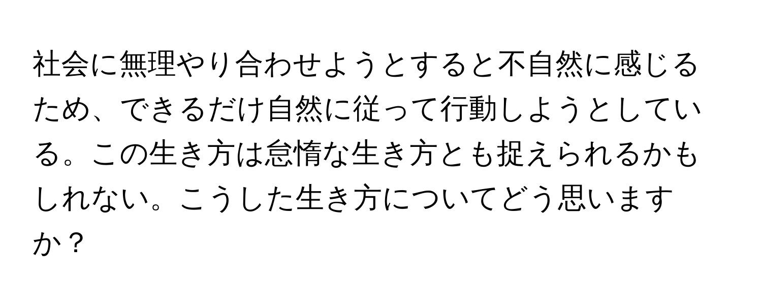 社会に無理やり合わせようとすると不自然に感じるため、できるだけ自然に従って行動しようとしている。この生き方は怠惰な生き方とも捉えられるかもしれない。こうした生き方についてどう思いますか？