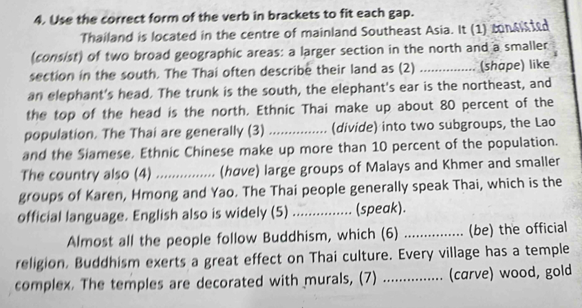 Use the correct form of the verb in brackets to fit each gap. 
Thailand is located in the centre of mainland Southeast Asia. It (1) consisted 
(consist) of two broad geographic areas: a larger section in the north and a smaller 
section in the south. The Thai often describe their land as (2) _(shape) like 
an elephant's head. The trunk is the south, the elephant's ear is the northeast, and 
the top of the head is the north. Ethnic Thai make up about 80 percent of the 
population. The Thai are generally (3) _(divide) into two subgroups, the Lao 
and the Siamese, Ethnic Chinese make up more than 10 percent of the population. 
The country also (4) _... (have) large groups of Malays and Khmer and smaller 
groups of Karen, Hmong and Yao. The Thai people generally speak Thai, which is the 
official language. English also is widely (5) _(speak). 
Almost all the people follow Buddhism, which (6) _(be) the official 
religion. Buddhism exerts a great effect on Thai culture. Every village has a temple 
complex. The temples are decorated with murals, (7) _(carve) wood, gold