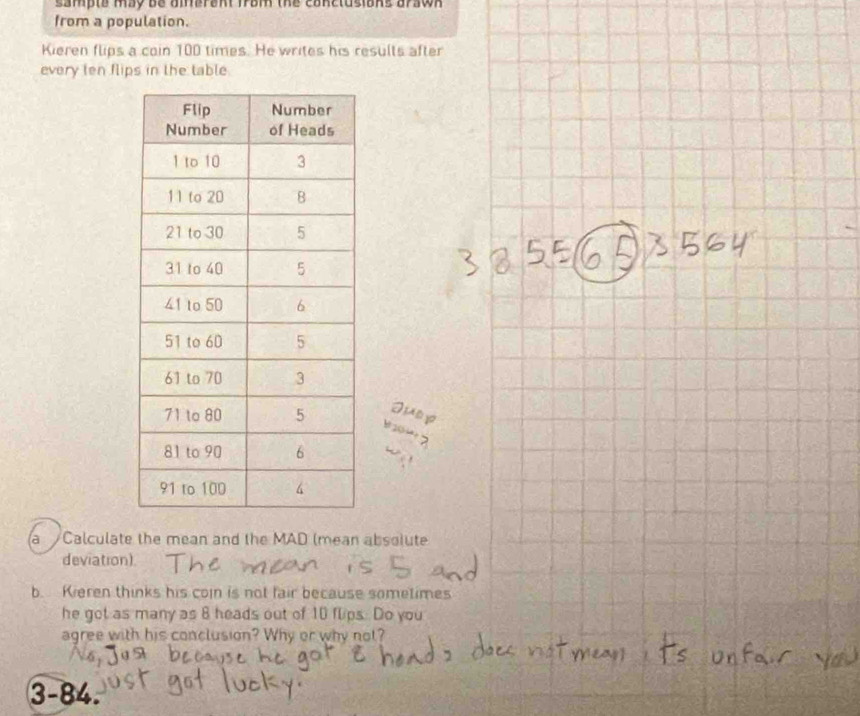 sampte may be aiarant frBM the canclusians arswn . 
from a population. 
Kieren flips a coin 100 times. He writes his results after 
every ten flips in the table. 
Juep 
e 20
a Calculate the mean and the MAD (mean absolute 
deviation) 
b. Kieren thinks his con is not fair because sometimes 
he got as many as 8 heads out of 10 flips. Do you 
agree with his conclusion? Why or why not? 
3-84.