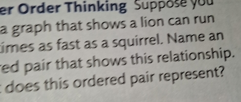 er Order Thinking Suppose you 
a graph that shows a lion can run 
times as fast as a squirrel. Name an 
red pair that shows this relationship. 
does this ordered pair represent?