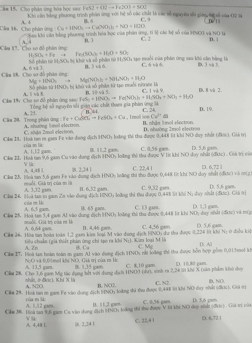 Cho phản ứng hóa học sau: FeS2+O2to 1 e2O3+SO2
Khi cân bằng phương trình phản ứng với hệ số các chất là các số nguyên tối gián, hệ số của O2 là
A. 4 B. 6 C. 9 D. 1 1
Câu 16. Cho phản ứng : Cu+HNO_3to Cu(NO_3)_2+NO+H2O.
Sau khi cân bằng phương trình hóa học của phản ứng, tỉ lệ các hệ số của HNO3 và NO là
C. 2
A. 4 B. 3 D. |
Câu 17. Cho sơ đồ phản ứng:
H_2SO_4+F e → Fe_2(SO_4)_3+H_2O+SO_2
Số phân tử H_2SO_4 bị khử và số phân tử H_2SO_4 tạo muối của phản ứng sau khi cân bằng là
A. 6 và 3. B. 3 vå 6. C. 6 và 6.
D. 3 và 3.
Câu 18. Cho sơ đồ phản ứng:
Mg+HNO_3 Mg(NO_3)_2+NH_4NO_3+H_2O
Số phân tử HNO_3 bị khử và số phân tử tạo muối nitrate là
A. 1 và 8. B. 10 và 5. C. 1 và 9.
D. 8 và 2.
Câu 197 Cho sơ đồ phản ứng sau: FeS_2+HNO_3to Fe(NO_3)_3+H_2SO_4+NO_2+H_2O
Tổng hệ số nguyên tối giản các chất tham gia phản ứng là
A. 25. B. 44. C. 24.
D. 19.
Câu 20. Trong phản ứng : Fe+CuSO_4to FeSO_4+Cu , 1mol ion Cu^(2+) đã
A. nhường 1mol electron. B. nhận 1mol electron.
C. nhận 2mol electron. D. nhường 2mol electron
Câu 21. Hoà tan m gam Fe vào dung dịch HNO_3 loãng thì thu được 0,448 lit khí NO duy nhất (đktc). Giá trị
của m là: D. 5,6 gam.
A. 1,12 gam. B. 11,2 gam. C. 0,56 gam.
Câu 22. Hoà tan 9,6 gam Cu vào dung dịch H INO_3 loãng thì thu được V lit khí NO duy nhất (đktc) . Giá trị của
V là:
A. 4,48 l. B. 2,24 1 C. 22,4 l D. 6,72 l
Câu 23. Hoà tan 5,6 gam Fe vào dung dịch HNO_3 loãng thì thu được 0,448 lit khí NO duy nhất (đktc) và m(g)
muối. Giá trị của m là
A. 3,32 gam. B. 6,32 gam. C. 9,32 gam. D. 5,6 gam.
Câu 24. Hoà tan m gam Zn vào dung dịch 1 HNO_3 loãng thì thu được 0,448 lit khí N_2 duy nhất (đktc). Giá trị
của m là:
A. 6,5 gam. B. 65 gam. C. 13 gam. D. 1,3 gam.
Câu 25. Hoà tan 5,4 gam Al vào dung dịch HNO_3 loãng thì thu được 0,448 lit khí NO_2 duy nhất (đktc) và m(g
muối. Giá trị của m là
A. 6,64 gam. B. 4,46 gam. C. 4,56 gam. D. 5,6 gam.
Câu 26. Hòa tan hoàn toàn 1,2 gam kim loại M vào dung dịch HNO₃ dư thu được 0,224 lít khí N_2 ở điều kiệ
tiêu chuẩn (giả thiết phản ứng chỉ tạo ra khí N_2). Kim loại M là
A. Zn B. Cu C. Mg D. Al
Câu 27. Hoà tan hoàn toàn m gam Al vào dung dịch HN O_3 rất loãng thì thu được hỗn hợp gồm 0,015mol kh
N_2O và 0,01mol khí NO. Giá trị của m là:
A. 13,5 gam. B. 1,35 gam. C. 8,10 gam. D. 10,80 gam.
Câu 28. Cho 3,6 gam Mg tác dụng hết với dung dịch HNO3 (dư), sinh ra 2,24 lít khí X (sản phầm khử duy
nhất, ở đktc). Khí X là D. NO.
A. N2O. B. NO2.
C. N2.
Câu 29. Hoà tan m gam Fe vào dung dịch HNO₃ loãng thì thu được 0,448 lit khí NO duy nhất (đktc). Giá trị
của m là:
A. 1,12 gam. B. 11,2 gam. C. 0,56 gam. D. 5,6 gam.
Cầu 30. Hoà tan 9,6 gam Cu vào dung dịch HNO₃ loãng thì thu được V lit khí NO duy nhất (đktc) . Giá trị của
V là: D. 6,72 1
A. 4,48 l. B. 2,24 l C. 22,4 I