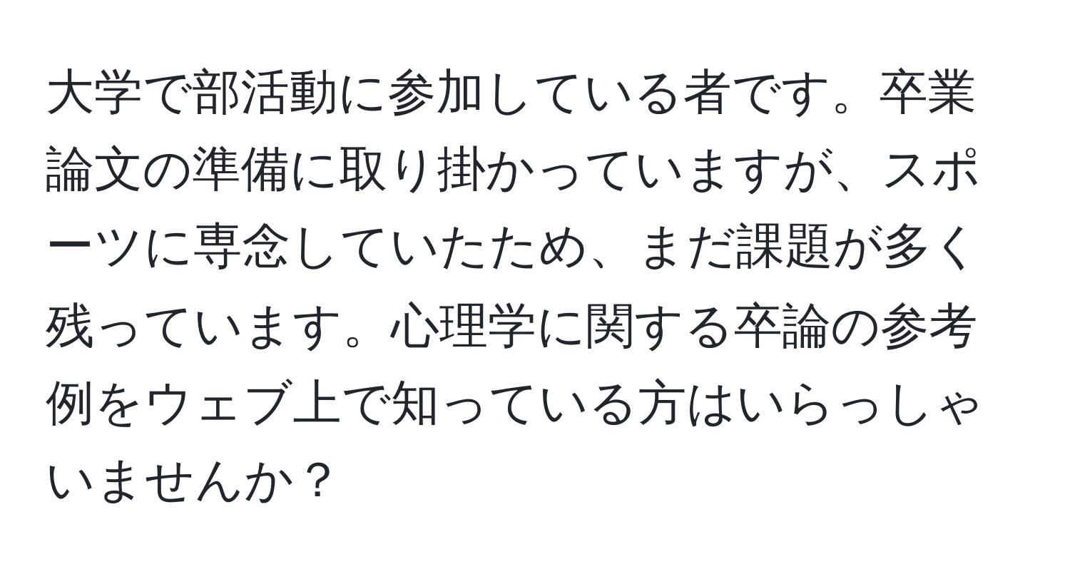 大学で部活動に参加している者です。卒業論文の準備に取り掛かっていますが、スポーツに専念していたため、まだ課題が多く残っています。心理学に関する卒論の参考例をウェブ上で知っている方はいらっしゃいませんか？