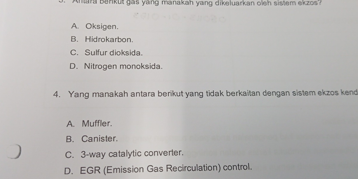 Antara berikut gas yang manakah yang dikeluarkan oleh sistem ekzos
A. Oksigen.
B. Hidrokarbon.
C. Sulfur dioksida.
D. Nitrogen monoksida.
4. Yang manakah antara berikut yang tidak berkaitan dengan sistem ekzos kend
A. Muffler.
B. Canister.
C. 3 -way catalytic converter.
D. EGR (Emission Gas Recirculation) control.