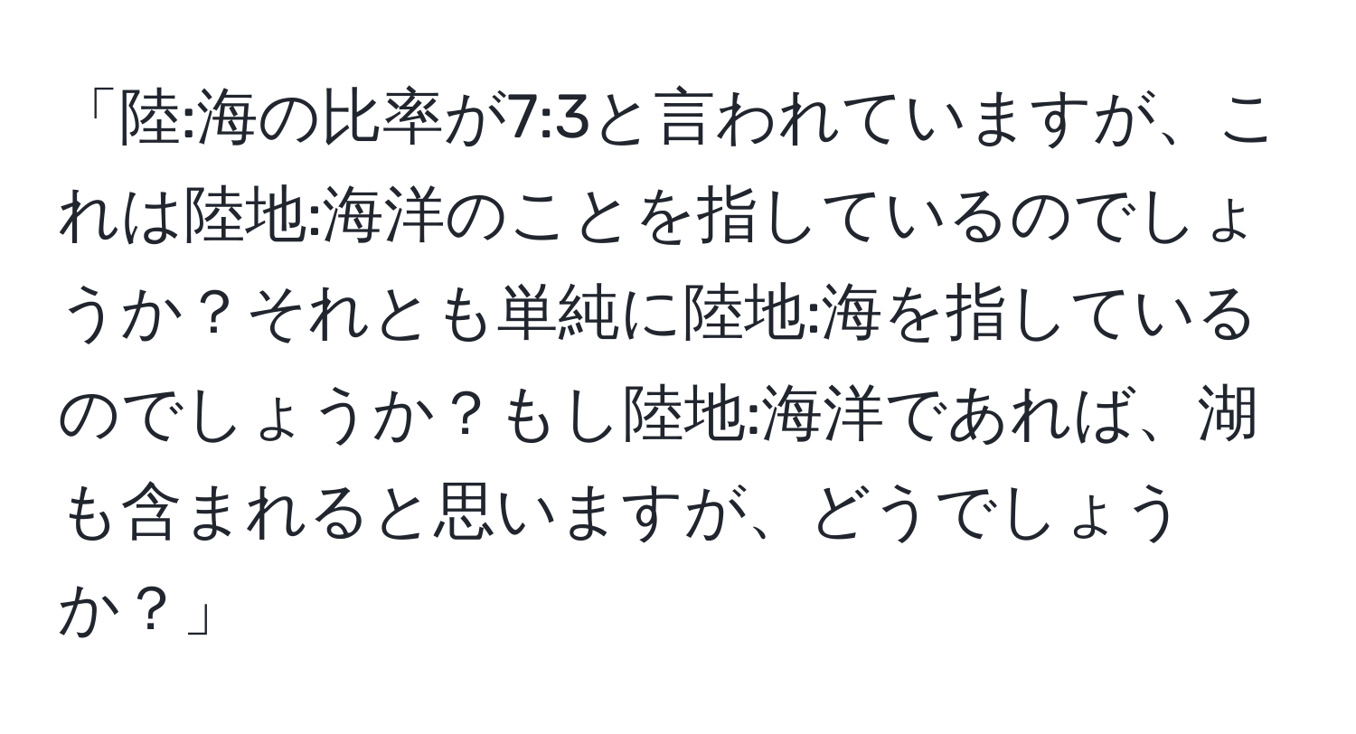 「陸:海の比率が7:3と言われていますが、これは陸地:海洋のことを指しているのでしょうか？それとも単純に陸地:海を指しているのでしょうか？もし陸地:海洋であれば、湖も含まれると思いますが、どうでしょうか？」