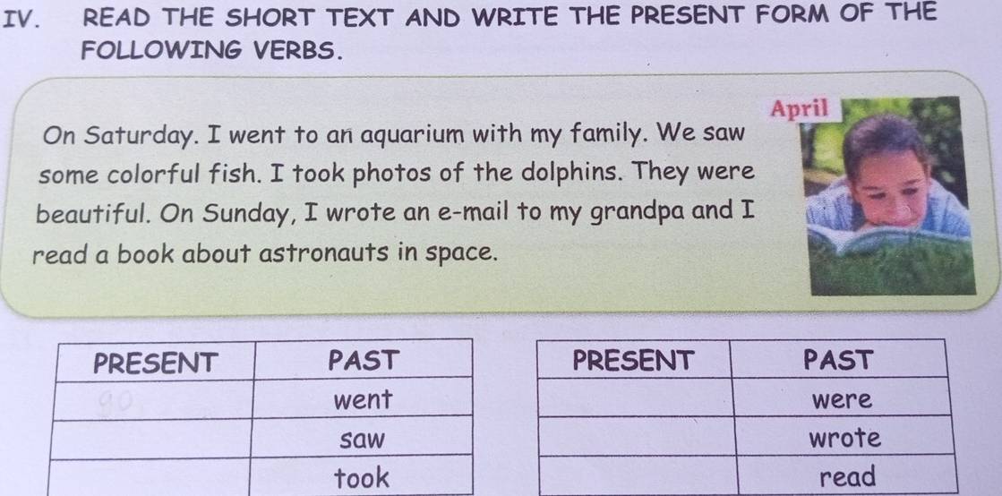 READ THE SHORT TEXT AND WRITE THE PRESENT FORM OF THE 
FOLLOWING VERBS. 
On Saturday. I went to an aquarium with my family. We saw 
some colorful fish. I took photos of the dolphins. They were 
beautiful. On Sunday, I wrote an e-mail to my grandpa and I 
read a book about astronauts in space.