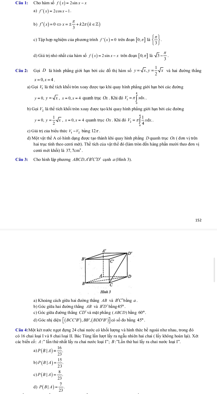 Cho hàm số f(x)=2sin x-x
a) f'(x)=2cos x-1.
b) f'(x)=0Leftrightarrow x=±  π /3 +k2π (k∈ Z)
c) Tập hợp nghiệm của phương trình f'(x)=0 trên đoạn [0;π ] là   π /3  .
d) Giá trị nhỏ nhất của hàm số f(x)=2sin x-x trên đoạn [0;π ] là sqrt(3)- π /3 .
Câu 2: Gọi D là hình phẳng giới hạn bởi các đồ thị hàm số y=sqrt(x),y= 1/2 sqrt(x) và hai đường thẳng
x=0,x=4.
a) Gọi ½ là thể tích khổi tròn xoay được tạo khi quay hình phẳng giới hạn bởi các đường
y=0,y=sqrt(x),x=0,x=4 quanh trục Ox . Khi đó V_1=π ∈tlimits _0^(4xdx.
b) Gọi Vị là thể tích khối tròn xoay được tạo khi quay hình phẳng giới hạn bởi các đường
y=0,y=frac 1)2sqrt(x),x=0,x=4 quanh trục Ox . Khi đó V_2=π ∈tlimits _0^(4frac 1)4xdx..
c) Giá trị của biểu thức V_1-V_2 bàng 12π.
d) Một vật thể A có hình dạng được tạo thành khi quay hình phẳng D quanh trục Ox ( đơn vị trên
hai trục tính theo centi mét). Thể tích của vật thể đó (làm tròn đến hàng phần mười theo đơn vị
centi mét khối) là 37,7cm^3.
Câu 3: Cho hình lập phương ABCD.A'B'C'D' cạnh a (Hình 3).
152
a) Khoảng cách giữa hai đường thẳng AB và B'C' bằng α .
b) Góc giữa hai đường thẳng AB và B'D * bằng 45°.
c) Góc giữa đường thẳng CD' và mặt phẳng (ABCD) bằng 60°.
d) Góc nhị diện (BCC'B') BB', , (BDD'B')] có số đo bằng 45°.
Câu 4:Một két nước ngọt đựng 24 chai nước có khối lượng và hình thức bề ngoài như nhau, trong đó
có 16 chai loại I và 8 chai loại II. Bác Tùng lần lượt lấy ra ngẫu nhiên hai chai ( lấy không hoàn lại). Xét
các biến cố: A:'' lần thứ nhất lấy ra chai nước loại I''; B:''Lần thứ hai lấy ra chai nước loại I''.
a) P(B|A)= 16/23 .
b) P(B|A)= 15/23 .
c) P(B|A)= 8/23 .
d) P(B|A)= 7/23 .