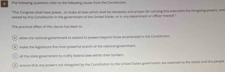 The following questions refer to the following clause from the Constitution:
"The Congress shall have power...to make all laws which shall be necessary and proper for carrying into execution the foregoing powers, and
vested by this Constitution in the government of the United States, or in any department or officer thereof."
The practical effect of this clause has been to
allow the national government to extend its powers beyond those enumerated in the Constitution.
B ) make the legislature the most powerful branch of the national government.
c) all the state government to nullify federal laws within their borders.
D ensure that any powers not delegated by the Constitution to the United States government are reserved to the states and the people