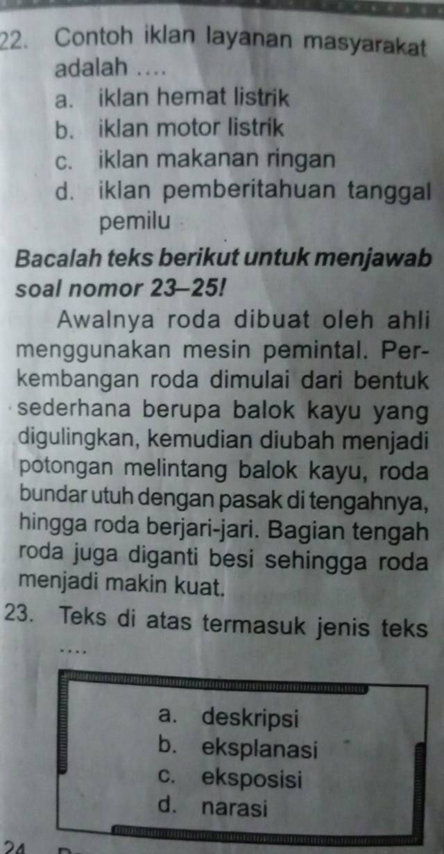 Contoh iklan layanan masyarakat
adalah ...
a. iklan hemat listrik
b. iklan motor listrik
c. iklan makanan ringan
d. iklan pemberitahuan tanggal
pemilu
Bacalah teks berikut untuk menjawab
soal nomor 23-25!
Awalnya roda dibuat oleh ahli
menggunakan mesin pemintal. Per-
kembangan roda dimulai dari bentuk
sederhana berupa balok kayu yang
digulingkan, kemudian diubah menjadi
potongan melintang balok kayu, roda
bundar utuh dengan pasak di tengahnya,
hingga roda berjari-jari. Bagian tengah
roda juga diganti besi sehingga roda
menjadi makin kuat.
23. Teks di atas termasuk jenis teks
. . .
a. deskripsi
b. eksplanasi
c. eksposisi
d. narasi
24