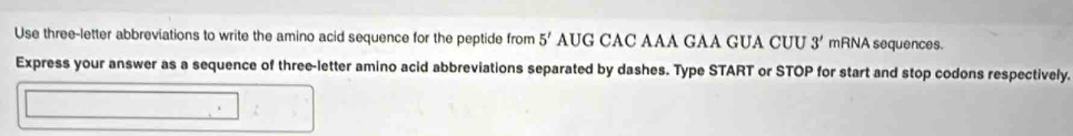 Use three-letter abbreviations to write the amino acid sequence for the peptide from 5' AUG CAC AAA GAA GUA CUU 3' mRNA sequences. 
Express your answer as a sequence of three-letter amino acid abbreviations separated by dashes. Type START or STOP for start and stop codons respectively.