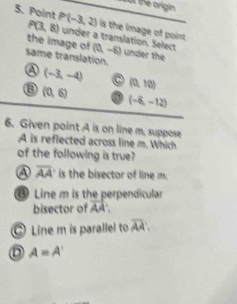 ot the origin
5. Point P'(-3,2) under a translation. Select
P(3,8) is the image of point .
the image of (0,-6) under the
same translation.
a (-3,-4) (0,10)
(0,6)
(-6,-12)
6. Given point A is on line m, suppose
A is reflected across line m. Which
of the following is true
④ overline AA is the bisector of line m.
⑥ Line m is the perpendicular
bisector of vector AA
Line m is parallel to overline AA.
D A=A'