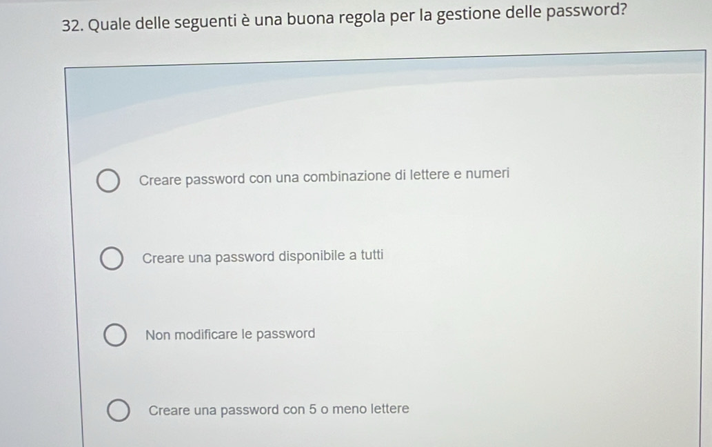 Quale delle seguenti è una buona regola per la gestione delle password?
Creare password con una combinazione di lettere e numeri
Creare una password disponibile a tutti
Non modificare le password
Creare una password con 5 o meno lettere