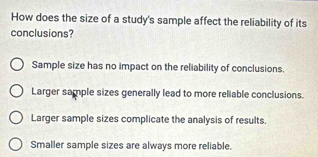 How does the size of a study's sample affect the reliability of its
conclusions?
Sample size has no impact on the reliability of conclusions.
Larger sample sizes generally lead to more reliable conclusions.
Larger sample sizes complicate the analysis of results.
Smaller sample sizes are always more reliable.