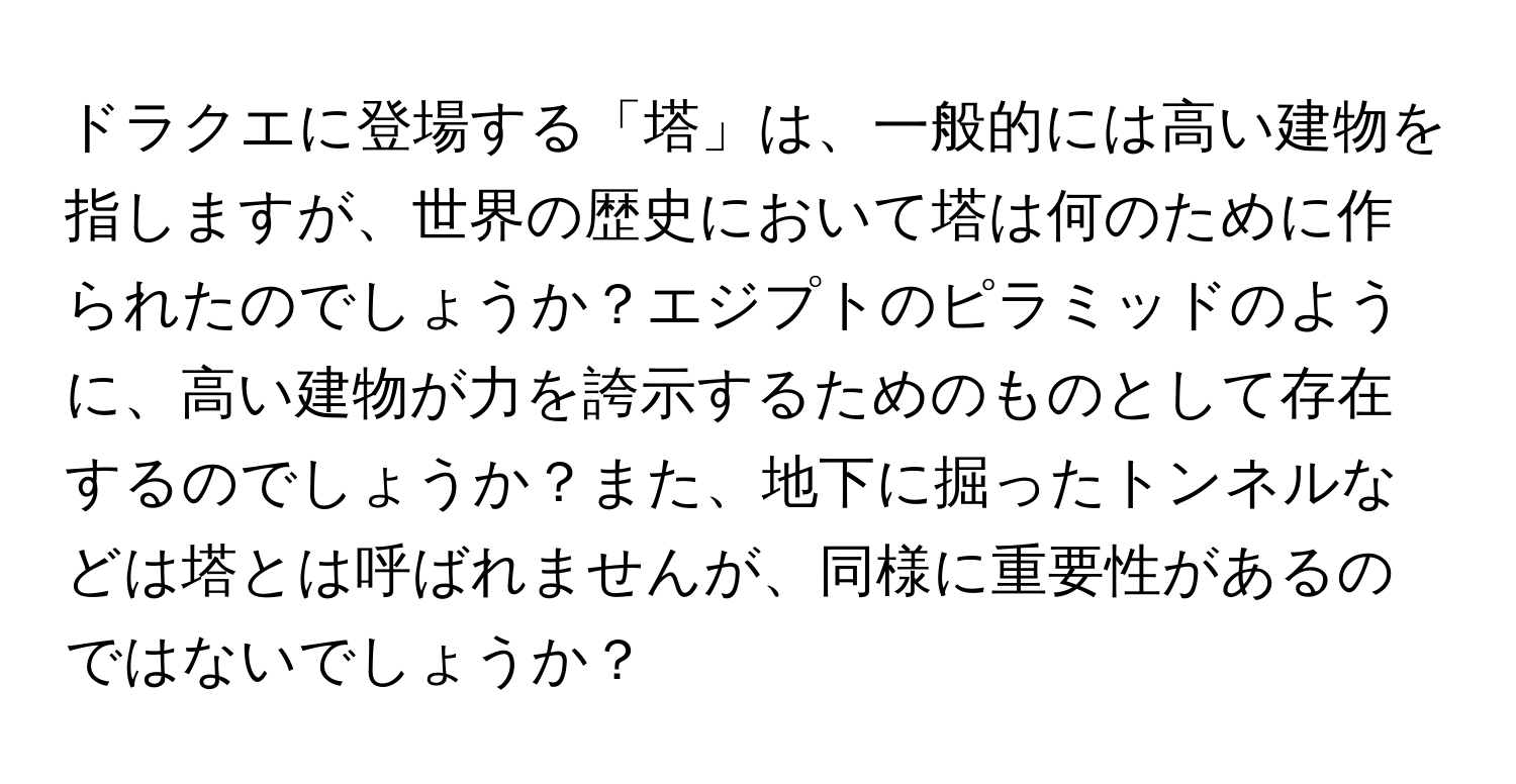 ドラクエに登場する「塔」は、一般的には高い建物を指しますが、世界の歴史において塔は何のために作られたのでしょうか？エジプトのピラミッドのように、高い建物が力を誇示するためのものとして存在するのでしょうか？また、地下に掘ったトンネルなどは塔とは呼ばれませんが、同様に重要性があるのではないでしょうか？