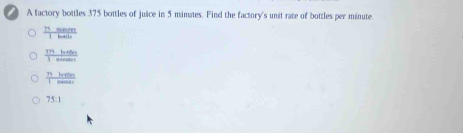 A factory bottles 375 bottles of juice in 5 minutes. Find the factory's unit rate of bottles per minute.
 75mienre/1butile 
 37^3honter/5winater 
 75horters/1nimate 
75:1