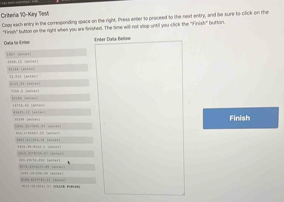 has been submitted i inde...
Criteria 10-Key Test
Copy each entry in the corresponding space on the right. Press enter to proceed to the next entry, and be sure to click on the
"Finish" button on the right when you are finished. The time will not stop until you click the "Finish" button.
Data to Enter Enter Data Below
1957 (enter)
2068.12 [enter]
95164 [enter]
32.025 [enter]
4125.93 [enter]
7564.2 [enter]
60284 [enter]
16754.42 [enter]
89425.12 [enter
30598 (enter a Finish
1809,32+7895,43 [enter]
456.1+65647.23 (enter)
9851.01/654.32 [enter]
5456, 98-6542,1lenter `
2015.47+8754.07 (enter)
323,29/10,002( enter]
8574.63+6125.88 [enter]
1203.19-206.36 enter]
8146.62· 5743.21 [enter]
9137,02/6041.57 [CLICK FINISH]