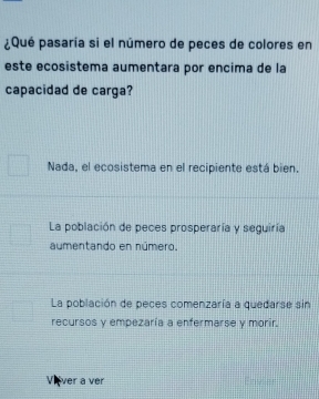 ¿Qué pasaría si el número de peces de colores en
este ecosistema aumentara por encima de la
capacidad de carga?
Nada, el ecosistema en el recipiente está bien.
La población de peces prosperaría y seguiría
aúmentando en número.
La población de peces comenzaría a quedarse sin
recursos y empezaría a enfermarse y morir.
Vever a ver