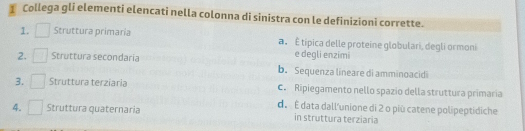 Collega gli elementi elencati nella colonna di sinistra con le definizioni corrette.
1. Struttura primaria a . È tipica delle proteine globulari, degli ormoni
2. ^□  Struttura secondaria
e degli enzimi
b. Sequenza lineare di amminoacidi
3. □  Struttura terziaria c. Ripiegamento nello spazio della struttura primaria
d. È data dall’unione di 2 o più catene polipeptidiche
4. □ Struttura quaternaria in struttura terziaria