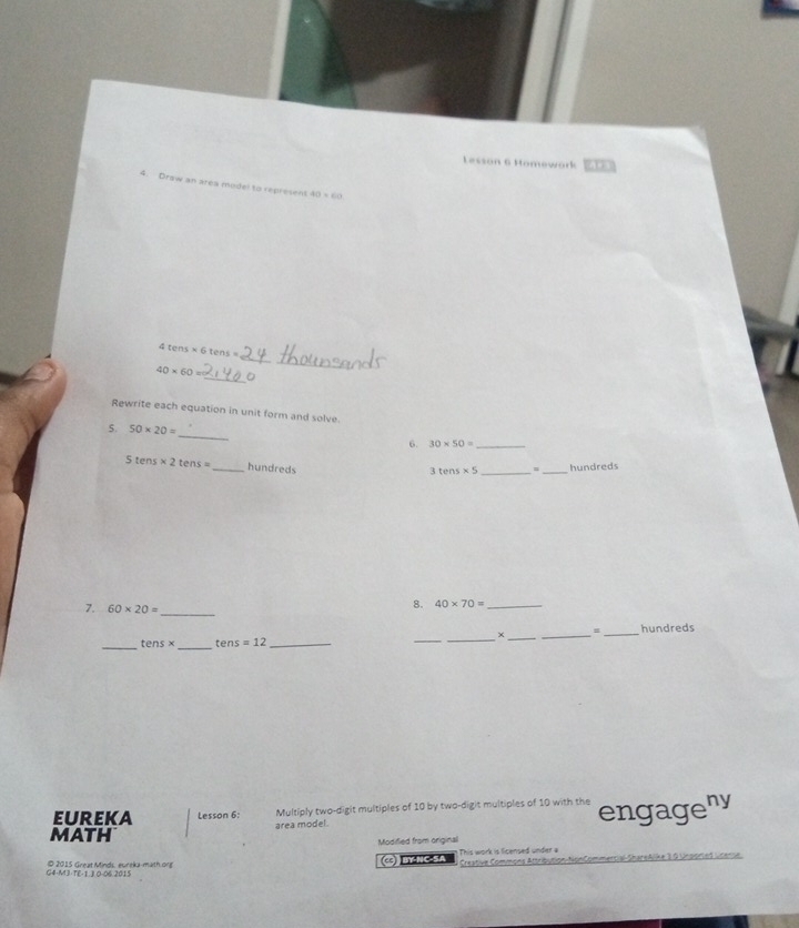 Lesson 6 Homework 
4. Draw an area model to represent 40* 60
4tens* 6tens
_
40* 60=
_ 
Rewrite each equation in unit form and solve. 
_ 
5. 50* 20=
6. 30* 50= _
Stens* 2tens= _hundreds _m _hundreds
3tens* 5
7. 60* 20= _ 
8. 40* 70= _ 
_ tens* _ tens =12 ______hundreds 
EUREKA Lesson 6: Multiply two-digit multiples of 10 by two-digit multiples of 10 with the engageny 
math area model. 
Modified from original 
G4-M3-TE-1.J 0-06 2015 © 2015 Great Minds, eureka-math org C BY-NC-SA This work is licensed under a Creative Commons Attribution-NonCommercial-ShareAlike 3.0 Unported License
