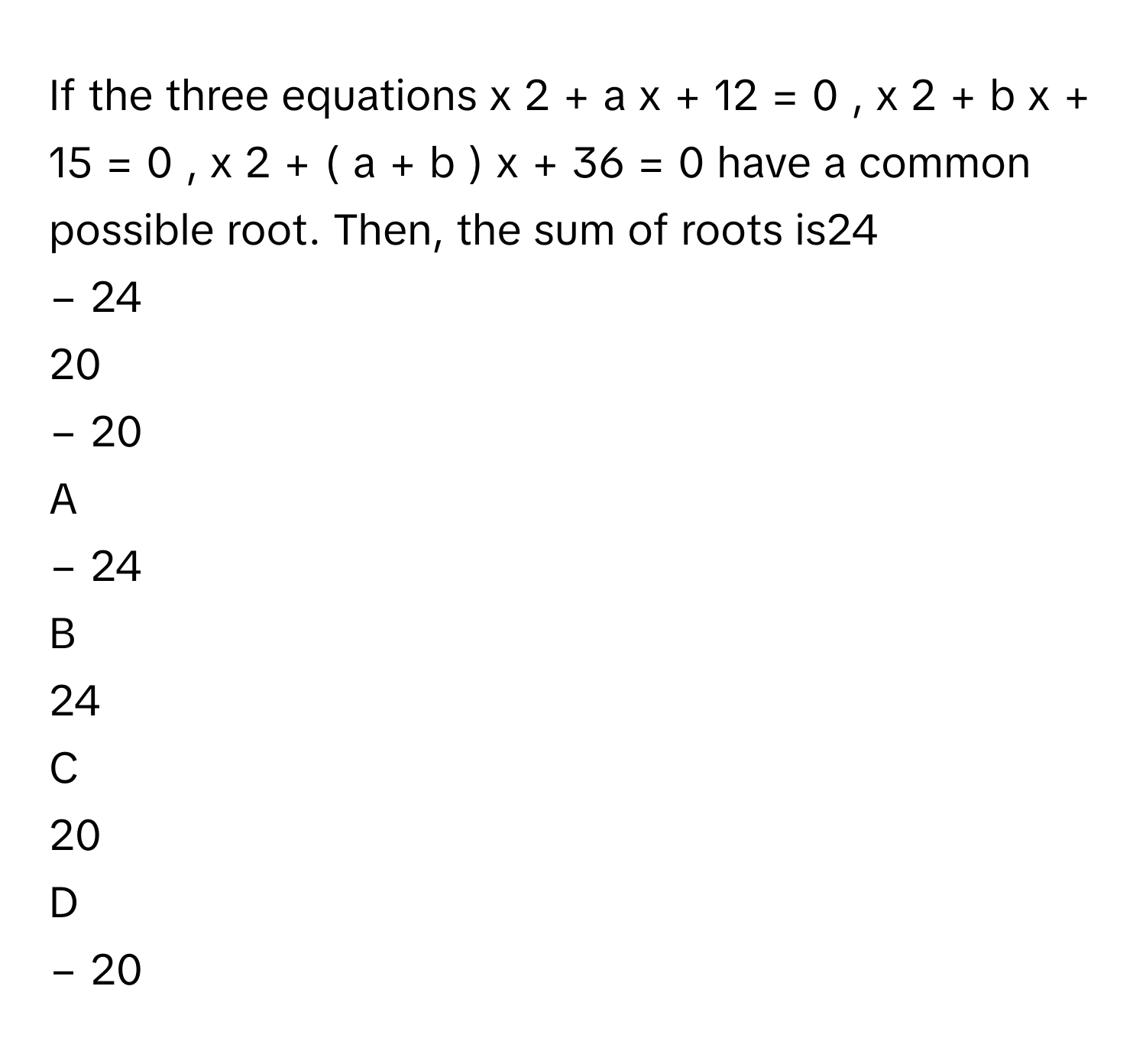 If the three equations x   2    +  a  x  +  12  =  0  ,      x   2    +  b  x  +  15  =  0  ,      x   2    +  (  a  +  b  )  x  +  36  =  0      have a common possible root. Then, the sum of roots is24     
−  24     
20     
−  20     

A  
−  24      


B  
24      


C  
20      


D  
−  20