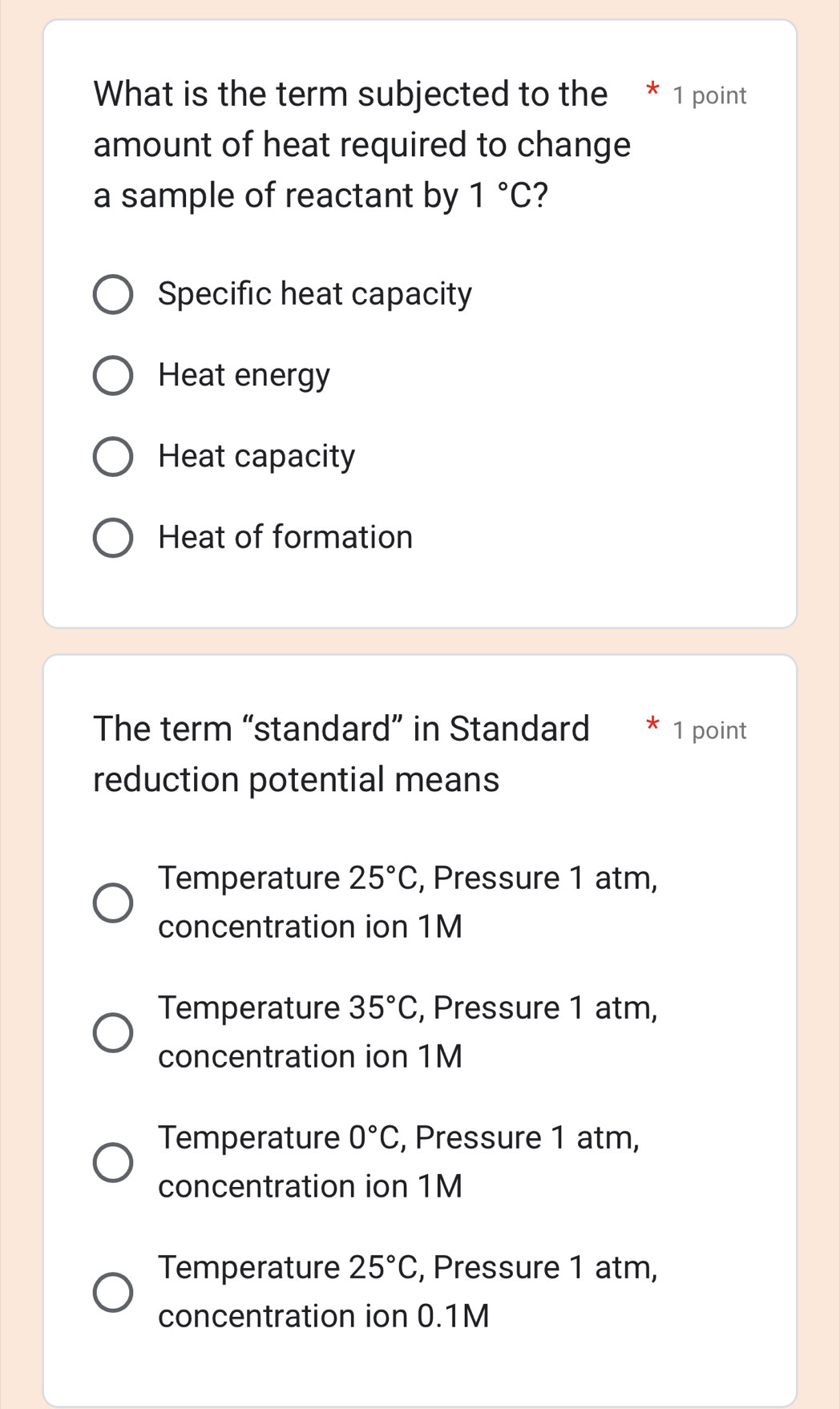 What is the term subjected to the * 1 point
amount of heat required to change
a sample of reactant by 1°C ?
Specific heat capacity
Heat energy
Heat capacity
Heat of formation
The term “standard” in Standard 1 point
reduction potential means
Temperature 25°C , Pressure 1 atm,
concentration ion 1M
Temperature 35°C , Pressure 1 atm,
concentration ion 1M
Temperature 0°C , Pressure 1 atm,
concentration ion 1M
Temperature 25°C , Pressure 1 atm,
concentration ion 0.1M