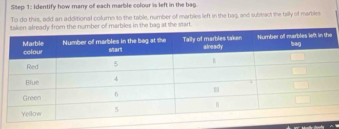 Identify how many of each marble colour is left in the bag. 
To do this, add an additional column to the table, number of marbles left in the bag, and subtract the tally of marbles 
m the number of marbles in the bag at the start. 
BC. Mostlv cloudy