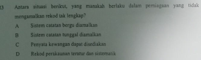 Antara situasi berikut, yang manakah berlaku dalam perniagaan yang tidak
mengamalkan rekod tak lengkap?
A Sistem catatan bergu diamalkan
B Sistem catatan tunggal diamalkan
C Penyata kewangan dapat disediakan
D Rekod perakaunan teratur dan sistematik