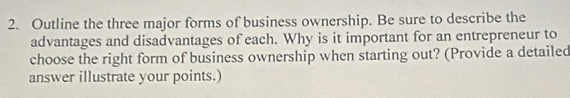 Outline the three major forms of business ownership. Be sure to describe the 
advantages and disadvantages of each. Why is it important for an entrepreneur to 
choose the right form of business ownership when starting out? (Provide a detailed 
answer illustrate your points.)