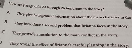 How are paragraphs 24 through 26 important to the story?
A They give background information about the main character in the
B They introduce a second problem that Brianna faces in the story.
C They provide a resolution to the main conflict in the story.
They reveal the effect of Brianna's careful planning in the story.