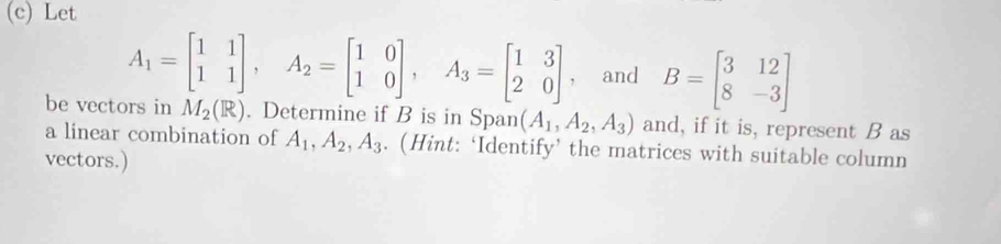 Let
A_1=beginbmatrix 1&1 1&1endbmatrix , A_2=beginbmatrix 1&0 1&0endbmatrix , A_3=beginbmatrix 1&3 2&0endbmatrix , and B=beginbmatrix 3&12 8&-3endbmatrix
be vectors in M_2(R). Determine if B is in Span (A_1,A_2,A_3) and, if it is, represent B as 
a linear combination of A_1, A_2, A_3. (Hint: ‘Identify’ the matrices with suitable column 
vectors.)