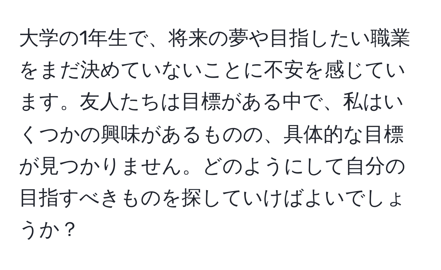 大学の1年生で、将来の夢や目指したい職業をまだ決めていないことに不安を感じています。友人たちは目標がある中で、私はいくつかの興味があるものの、具体的な目標が見つかりません。どのようにして自分の目指すべきものを探していけばよいでしょうか？