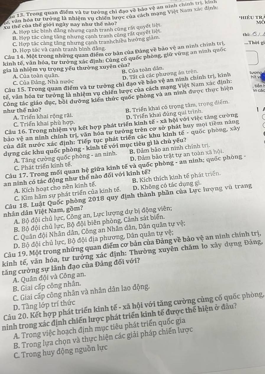 Ấu 13. Trong quan điểm và tư tưởng chỉ đạo về bảo vệ an ninh chính trị, kinh
Vể, văn hóa tư tưởng là nhiệm vụ chiến lược của cách mạng Việt Nam xác định:
Phiều trà
Xu thể của thế giới ngày nay như thế nào?
A. Hợp tác bình đẳng nhưng cạnh tranh cũng rất quyết liệt. Mô
B. Hợp tác càng tăng nhưng cạnh tranh cũng rất quyết liệt. thi:
C. Hợp tác càng tăng nhưng cạnh tranhchiều hướng giảm.
D. Hợp tác và cạnh tranh bình đẳng.
Câu 14. Một trong những quan điểm cơ bản của Đảng về bảo vệ an ninh chính trị, ...Thời gi
kinh tế, văn hóa, tư tưởng xác định: Củng cố quốc phòng, giữ vững an ninh quốc
gia là nhiệm vụ trọng yếu thường xuyên của?
B. Của toàn dân.
D. Tất cả các phương án trên.
A. Của toàn quân. hitv
Câu 15. Trong quan điểm và tư tưởng chi đạo về bảo vệ an ninh chính trị, kinh tương
C. Của Đảng, Nhà nước
tế, văn hóa tư tưởng là nhiệm vụ chiến lược của cách mạng Việt Nam xác định:
Công tác giáo dục, bồi dưỡng kiến thức quốc phòng và an ninh được thực hiện
tiến h
In các
như thế nào?
B. Triển khai có trọng tâm, trọng điểm.
A. Triển khai rộng rãi.
D. Triển khai đúng qui trình.
C. Triển khai phù hợp.
Câu 16. Trong nhiệm vụ kết hợp phát triển kinh tế - xã hội với việc tăng cường
bảo vệ an ninh chính trị, văn hóa tư tưởng trên cơ sở phát huy mọi tiềm năng
của đất nước xác định: Tiếp tục phát triển các khu kinh tế - quốc phòng, xây
dựng các khu quốc phòng - kinh tế với mục tiêu gì là chủ yếu?
A. Tăng cường quốc phòng - an ninh. B. Đảm bảo an ninh chính trị.
C. Phát triển kinh tế. D. Đảm bảo trật tự an toàn xã hội.
Câu 17. Trong mối quan hệ giữa kinh tế và quốc phòng - an ninh; quốc phòng -
an ninh có tác động như thế nào đối với kinh tế?
A. Kích hoạt cho nền kinh tế. B. Kích thích kinh tế phát triển.
C. Kìm hãm sự phát triển của kinh tế. D. Không có tác dụng gì.
Câu 18. Luật Quốc phòng 2018 quy định thành phần của Lực lượng vũ trang
nhân dân Việt Nam, gồm?
A. Bộ đội chủ lực, Công an, Lực lượng dự bị động viên;
B. Bộ đội chủ lực, Bộ đội biên phòng, Cảnh sát biển.
C. Quân đội Nhân dân, Công an Nhân dân, Dân quân tự vệ;
D. Bộ đội chủ lực, Bộ đội địa phương, Dân quân tự vệ;
Câu 19. Một trong những quan điểm cơ bản của Đảng về bảo vệ an ninh chính trị,
kinh tế, văn hóa, tư tưởng xác định: Thường xuyên chăm lo xây dựng Đảng,
tăng cường sự lãnh đạo của Đảng đối với?
A. Quân đội và Công an.
B. Giai cấp công nhân.
C. Giai cấp công nhân và nhân dân lao động.
D. Tầng lớp trí thức
Câu 20. Kết hợp phát triển kinh tế - xã hội với tăng cường củng cố quốc phòng,
ninh trong xác định chiến lược phát triển kinh tế được thể hiện ở đâu?
A. Trong việc hoạch định mục tiêu phát triển quốc gia
B. Trong lựa chọn và thực hiện các giải pháp chiến lược
C. Trong huy động nguồn lực