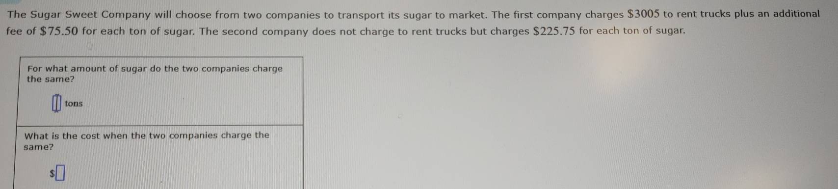 The Sugar Sweet Company will choose from two companies to transport its sugar to market. The first company charges $3005 to rent trucks plus an additional 
fee of $75.50 for each ton of sugar. The second company does not charge to rent trucks but charges $225.75 for each ton of sugar.