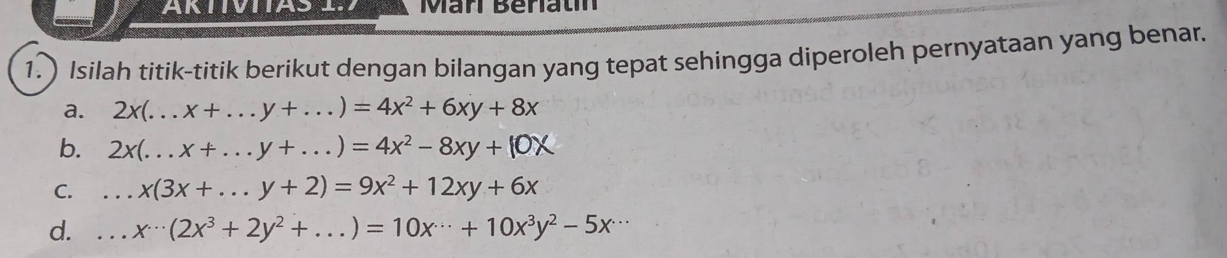 AKTIVIIAS Marí Beriatín 
1. ) Isilah titik-titik berikut dengan bilangan yang tepat sehingga diperoleh pernyataan yang benar. 
a. 2x(...x+...y+...)=4x^2+6xy+8x _ 
b. 2x(...x+...y+...)=4x^2-8xy+10X
C. _ x(3x+...y+2)=9x^2+12xy+6x _ 
d. _ x^(...)(2x^3+2y^2+...)=10x^(...)+10x^3y^2-5x^(...)