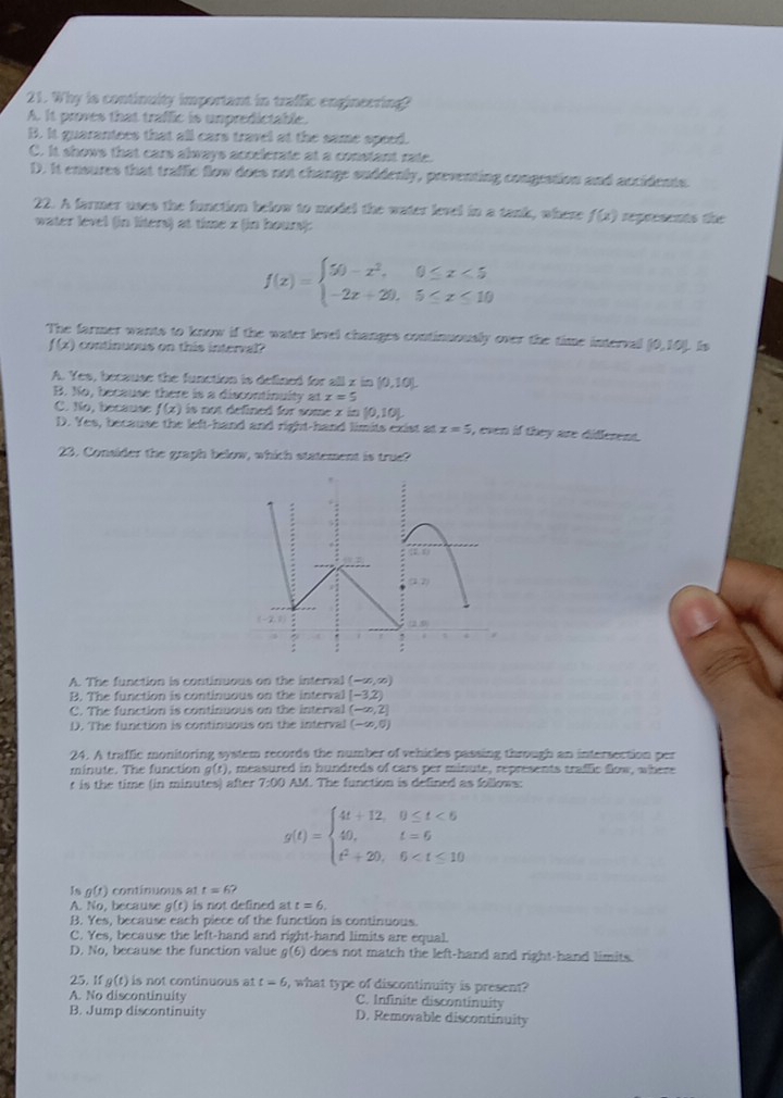 Why is continuity important in traffic engineering?
A. It proves that traffic is unpredictable.
B. It quarantees that all cars travel at the same speed.
C. It shows that cars always accelerate at a constant rate.
D. It ensures that traffic flow does not change suddenly, preventing congration and accidents.
22. A farmer uses the function below to model the water level in a tank, where f(x) represents the
water level (in liters) at time z (in hour):
f(x)=beginarrayl 50-x^2,0≤ x<5 -2x+20,5≤ x≤ 10endarray.
The farmer wants to know if the water level changes continuously over the time interval [0,10) is
f(x) continuous on this interval
A. Yes, because the function is defined for all x in [0,10)
B. No, because there is a discontinuity at x=5
C. No, because f(x) is not defined for some x in (0,10).
D. Yes, because the left-hand and right-hand limits exist at z=5 , even if they are different.
23. Consider the graph below, which statement is true?
A. The function is continuous on the interval (-∈fty ,∈fty )
B. The function is continuous on the interval (-3,2)
C. The function is continuous on the interval (-∈fty ,2]
D. The function is continuous on the interval (-∈fty ,0)
24. A traffle monitoring system records the number of vehicles passing through an intersection per
minute. The function g(t) , measured in hundreds of cars per minute, represents traflic flow, where
t is the time (in minutes) after 7:00 AM. The function is defined as follows:
g(t)=beginarrayl 4t+12,0≤ t<6 40,t=6 t^2+20,6
Jn g(t) continuous at t=6?
A. 60 , because alt )is not defined at t=6.
B. Yes, because each piece of the function is continuous.
C. Yes, because the left-hand and right-hand limits are equal.
D. No, because the function value g(6) does not match the left-hand and right-hand limits.
25. If g(t) is not continuous at t=6 , what type of discontinuity is present?
A. No discontinuity C. Infinite discontinuity
B. Jump discontinuity D. Removable discontinuity