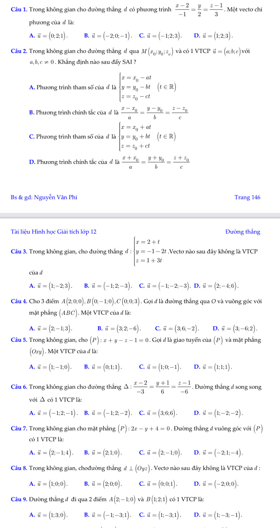 Trong không gian cho đường thắng đ có phương trình  (x-2)/-1 = y/2 = (z-1)/3 . Một vectơ chi
phương của d là:
A. vector u=(0;2;1). B. vector u=(-2;0;-1) C. vector u=(-1;2;3). D. vector u=(1;2;3).
Câu 2. Trong không gian cho đường thắng đ qua M(x_0;y_0;z_o) và có 1 VTCP vector u=(a;b;c)voi
a,b,c!= 0. Khẳng định nào sau đấy SAI ?
A. Phương trình tham số của đ là beginarrayl x=x_0-at y=y_0-bt z=z_0-ctendarray. (t∈ R)
B. Phương trình chính tắc của đ là frac x-x_0a=frac y-y_0b=frac z-z_0c
C. Phương trình tham số của đ là beginarrayl x=x_0+at y=y_0+bt z=z_0+ctendarray. (t∈ R)
D. Phương trình chính tắc của đ là frac x+x_0a=frac y+y_0b=frac z+z_0c
Bs & gd: Nguyễn Văn Phi Trang 146
Tài liệu Hình học Giải tích lớp 12 Đường thắng
Câu 3. Trong không gian, cho đường thắng d:beginarrayl x=2+t y=-1-2t z=1+3tendarray. Vectơ nào sau đây không là VTCP
của d
A. vector u=(1;-2;3). B. vector u=(-1;2;-3). C. vector u=(-1;-2;-3).D.vector u=(2;-4;6).
Câu 4. Cho 3 điểm A(2;0;0),B(0;-1;0),C(0;0;3). Gọi đ là đường thẳng qua O và vuông góc với
mặt phẳng (ABC). Một VTCP của đ là:
A. vector u=(2;-1;3). B. vector u=(3;2;-6). C. vector u=(3;6;-2). D. vector u=(3;-6;2).
Câu 5. Trong không gian, cho (P):x+y-z-1=0 0. Gọi đ là giao tuyến của (P) và mặt phẳng
(Oxy) ). Một VTCP của đ là:
A. vector u=(1;-1;0). B. vector u=(0;1;1). C. vector u=(1;0;-1). D. vector u=(1;1;1).
Câu 6. Trong không gian cho đường thẳng △ :  (x-2)/-3 = (y+1)/6 = (z-1)/-6 . Đường thẳng d song song
với △ c61VTCP1 à:
A. vector u=(-1;2;-1). B. vector u=(-1;2;-2) C. vector u=(3;6;6). D. vector u=(1;-2;-2).
Câu 7. Trong không gian cho mặt phẳng (P):2x-y+4=0. Đường thẳng đ vuông góc với (P)
có 1 VTCP là:
A. vector u=(2;-1;4). B. vector u=(2;1;0). C. vector u=(2;-1;0). D. vector u=(-2;1;-4).
Câu 8. Trong không gian, chođường thắng d⊥ (Oyz). Vectơ nào sau đây không là VTCP của đ :
A. vector u=(1;0;0). B. vector u=(2;0;0). C. vector u=(0;0;1). D. vector u=(-2;0;0).
Câu 9, Đường thắng đ đi qua 2 điểm A(2;-1;0) và B(1;2;1) có 1 VTCP là:
A. vector u=(1;3;0). B. vector u=(-1;-3;1). C. vector u=(1;-3;1). D. vector u=(1;-3;-1).