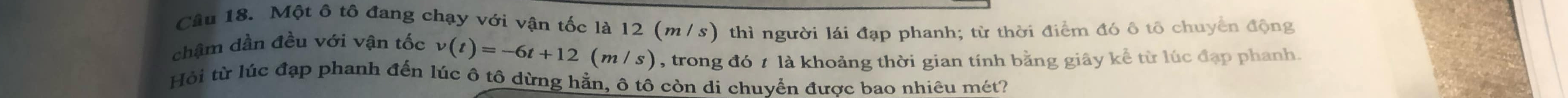 Một ô tô đang chạy với vận tốc là 12 (m /s) thì người lái đạp phanh; từ thời điểm đó ô tô chuyển động 
chậm dần đều với vận tốc v(t)=-6t+12(m/s) , trong đó t là khoảng thời gian tính bằng giây kể từ lúc đạp phanh. 
Hồi từ lúc đạp phanh đến lúc ô tô dừng hằn, ô tô còn di chuvển được bao nhiêu mét?