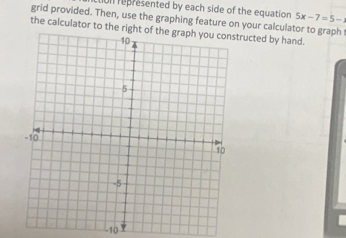 lin represented by each side of the equation 5x-7=5-)
grid provided. Then, use the graphing feature on your calculator to graph t 
the calculator to the right tructed by hand.
-10