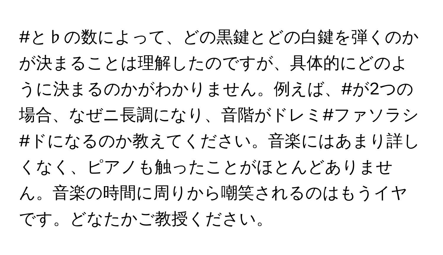 #と♭の数によって、どの黒鍵とどの白鍵を弾くのかが決まることは理解したのですが、具体的にどのように決まるのかがわかりません。例えば、#が2つの場合、なぜニ長調になり、音階がドレミ#ファソラシ#ドになるのか教えてください。音楽にはあまり詳しくなく、ピアノも触ったことがほとんどありません。音楽の時間に周りから嘲笑されるのはもうイヤです。どなたかご教授ください。