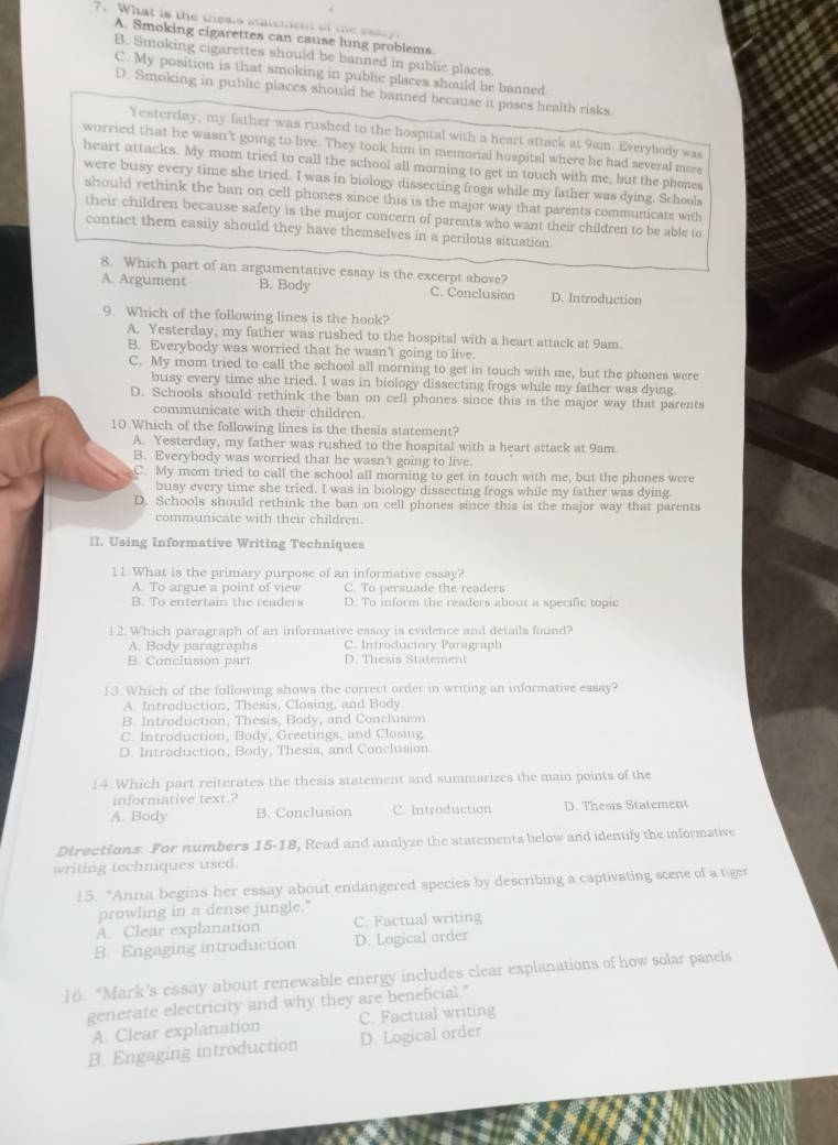 What is the thesis statement of the esssy
A. Smoking cigarettes can cause lung problems.
B. Smoking cigarettes should be banned in public places.
C. My position is that smoking in public places should be banned.
D. Smoking in public places should be banned because it poses health risks
Yesterday, my father was rushed to the hospital with a heart attack at 9am. Everybody was
worried that he wasn't going to live. They took him in memorial hospital where he had several more
heart attacks. My mom tried to call the school all morning to get in touch with me, but the phones
were busy every time she tried. I was in biology dissecting frogs while my father was dying. Schools
should rethink the ban on cell phones since this is the major way that parents communicate with
their children because safety is the major concern of parents who want their children to be able to
contact them easily should they have themselves in a perilous situation
8. Which part of an argumentative essay is the excerpt above?
A. Argument B. Body C. Conclusion D. Introduction
9. Which of the following lines is the hook?
A. Yesterday, my father was rushed to the hospital with a heart attack at 9am.
B. Everybody was worried that he wasn't going to live.
C. My mom tried to call the school all morning to get in touch with me, but the phones were
busy every time she tried. I was in biology dissecting frogs while my father was dying.
D. Schools should rethink the ban on cell phones since this is the major way that parents
communicate with their children.
10.Which of the following lines is the thesis statement?
A. Yesterday, my father was rushed to the hospital with a heart attack at 9am
B. Everybody was worried that he wasn't going to live.
C. My mom tried to call the school all morning to get in touch with me, but the phones were
busy every time she tried. I was in biology dissecting frogs while my father was dying.
D. Schools should rethink the ban on cell phones since this is the major way that parents
communicate with their children.
II. Using Informative Writing Techniques
11.What is the primary purpose of an informative essay?
A. To argue a point of view C. To persuade the readers
B. To entertain the readers D. To inform the readers about a specific topic
12. Which paragraph of an informative essay is evidence and details found?
A. Body paragraphs C. Introductory Paragraph
B. Conclusion part D. Thesis Statement
13. Which of the following shows the correct order in writing an informative essay?
A. Introduction, Thesis, Closing, and Body.
B. Introduction, Thesis, Body, and Conclusion.
C. Introduction, Body, Greetings, and Closing
D. Introduction, Body, Thesis, and Conclusion
14. Which part reiterates the thesis statement and summarizes the main points of the
informative text.?
A. Body B. Conclusion C. Introduction D. Thesis Statement
Directions. For numbers 15-18, Read and analyze the statements below and identify the informative
writing techniques used
15. “Anna begins her essay about endangered species by describing a captivating scene of a tige
prowling in a dense jungle."
A. Clear explanation C. Factual writing
B. Engaging introduction D. Logical order
16. “Mark's essay about renewable energy includes clear explanations of how solar panels
generate electricity and why they are beneficial."
A. Clear explanation C. Factual writing
B. Engaging introduction D. Logical order