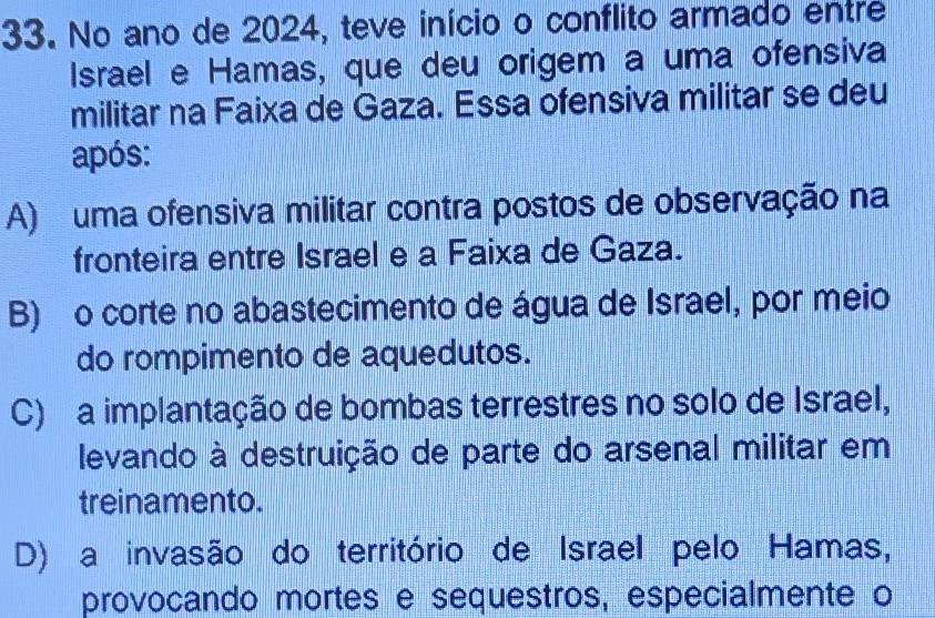 No ano de 2024, teve início o conflito armado entre
Israel e Hamas, que deu origem a uma ofensiva
militar na Faixa de Gaza. Essa ofensiva militar se deu
após:
A) uma ofensiva militar contra postos de observação na
fronteira entre Israel e a Faixa de Gaza.
B) o corte no abastecimento de água de Israel, por meio
do rompimento de aquedutos.
C) a implantação de bombas terrestres no solo de Israel,
levando à destruição de parte do arsenal militar em
treinamento.
D) a invasão do território de Israel pelo Hamas,
provocando mortes e sequestros, especialmente o