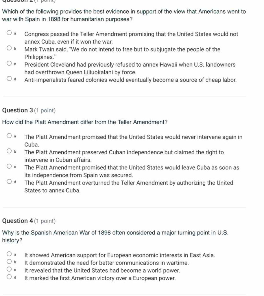 ( pom 
Which of the following provides the best evidence in support of the view that Americans went to
war with Spain in 1898 for humanitarian purposes?
a Congress passed the Teller Amendment promising that the United States would not
annex Cuba, even if it won the war.
bì Mark Twain said, "We do not intend to free but to subjugate the people of the
Philippines."
c President Cleveland had previously refused to annex Hawaii when U.S. landowners
had overthrown Queen Liliuokalani by force.
dà Anti-imperialists feared colonies would eventually become a source of cheap labor.
Question 3 (1 point)
How did the Platt Amendment differ from the Teller Amendment?
a The Platt Amendment promised that the United States would never intervene again in
Cuba.
b The Platt Amendment preserved Cuban independence but claimed the right to
intervene in Cuban affairs.
C The Platt Amendment promised that the United States would leave Cuba as soon as
its independence from Spain was secured.
d The Platt Amendment overturned the Teller Amendment by authorizing the United
States to annex Cuba.
Question 4 (1 point)
Why is the Spanish American War of 1898 often considered a major turning point in U.S.
history?
a It showed American support for European economic interests in East Asia.
b It demonstrated the need for better communications in wartime.
cí It revealed that the United States had become a world power.
d It marked the first American victory over a European power.