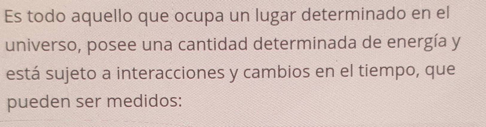 Es todo aquello que ocupa un lugar determinado en el 
universo, posee una cantidad determinada de energía y 
está sujeto a interacciones y cambios en el tiempo, que 
pueden ser medidos: