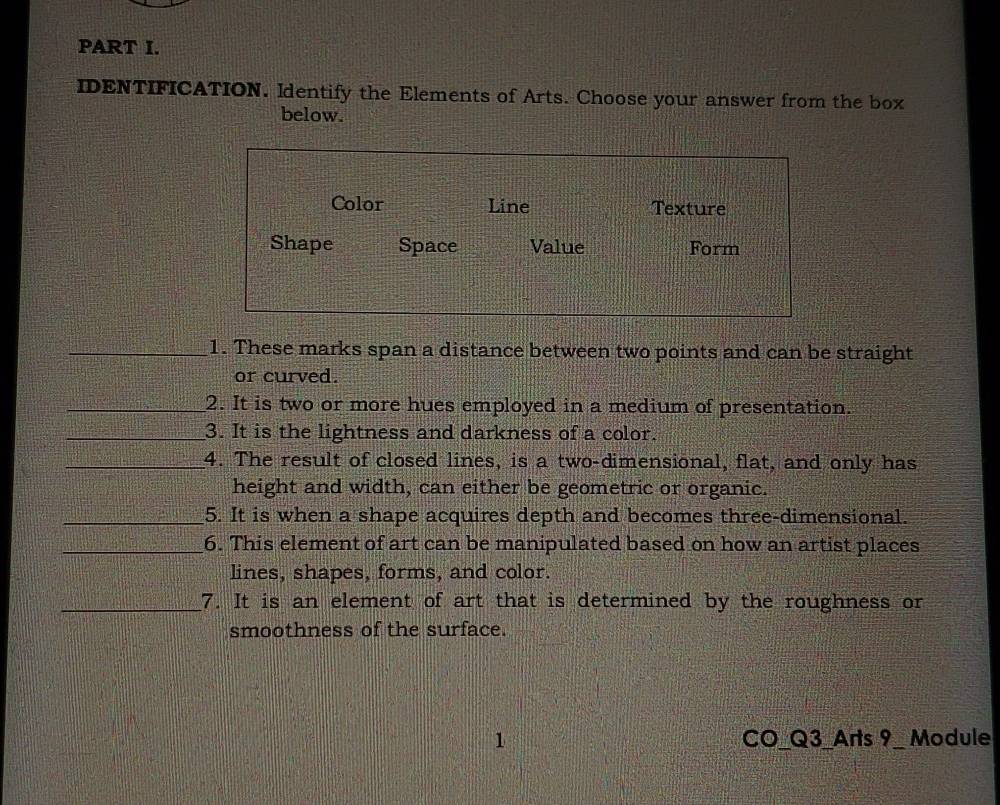 IDENTIFICATION. Identify the Elements of Arts. Choose your answer from the box
below.
Color Line Texture
Shape Space Value Form
_1. These marks span a distance between two points and can be straight
or curved.
_2. It is two or more hues employed in a medium of presentation.
_3. It is the lightness and darkness of a color.
_4. The result of closed lines, is a two-dimensional, flat, and only has
height and width, can either be geometric or organic.
_5. It is when a shape acquires depth and becomes three-dimensional.
_6. This element of art can be manipulated based on how an artist places
lines, shapes, forms, and color.
_7. It is an element of art that is determined by the roughness or
smoothness of the surface.
1 CO_Q3_Arts 9_ Module