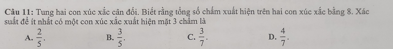 Tung hai con xúc xắc cân đối. Biết rằng tổng số chấm xuất hiện trên hai con xúc xắc bằng 8. Xác
suất đề ít nhất có một con xúc xắc xuất hiện mặt 3 chấm là
A.  2/5 .  3/5 .  3/7 . D.  4/7 . 
B.
C.