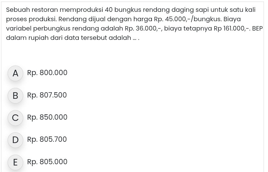 Sebuah restoran memproduksi 40 bungkus rendang daging sapi untuk satu kali
proses produksi. Rendang dijual dengan harga Rp. 45.000,-/bungkus. Biaya
variabel perbungkus rendang adalah Rp. 36.000,-, biaya tetapnya Rp 161.000,-. BEP
dalam rupiah dari data tersebut adalah ... .
A Rp. 800.000
B Rp. 807.500
C Rp. 850.000
D Rp. 805.700
E Rp. 805.000