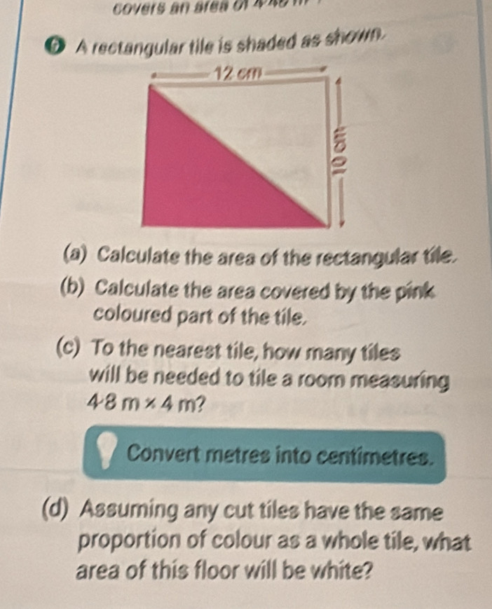 covers an area of 448
O A rectangular tile is shaded as shown. 
(a) Calculate the area of the rectangular tile. 
(b) Calculate the area covered by the pink 
coloured part of the tile. 
(c) To the nearest tile, how many tiles 
will be needed to tile a room measuring
48m* 4m 2 
Convert metres into centimetres. 
(d) Assuming any cut tiles have the same 
proportion of colour as a whole tile, what 
area of this floor will be white?