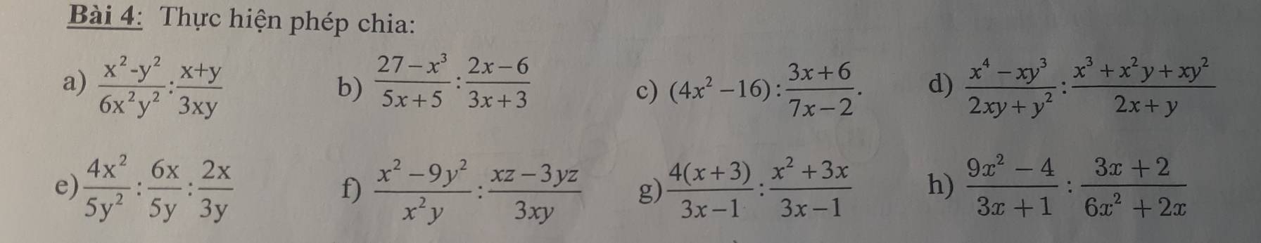 Thực hiện phép chia: 
a)  (x^2-y^2)/6x^2y^2 : (x+y)/3xy   (27-x^3)/5x+5 : (2x-6)/3x+3   (x^4-xy^3)/2xy+y^2 : (x^3+x^2y+xy^2)/2x+y 
b) 
c) (4x^2-16): (3x+6)/7x-2 . d) 
e)  4x^2/5y^2 : 6x/5y : 2x/3y   (x^2-9y^2)/x^2y : (xz-3yz)/3xy  g)  (4(x+3))/3x-1 : (x^2+3x)/3x-1  h)  (9x^2-4)/3x+1 : (3x+2)/6x^2+2x 
f)