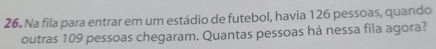 Na fila para entrar em um estádio de futebol, havia 126 pessoas, quando 
outras 109 pessoas chegaram. Quantas pessoas há nessa fila agora?